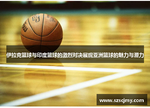 伊拉克篮球与印度篮球的激烈对决展现亚洲篮球的魅力与潜力