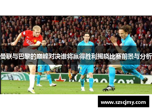 曼联与巴黎的巅峰对决谁将赢得胜利揭晓比赛前景与分析