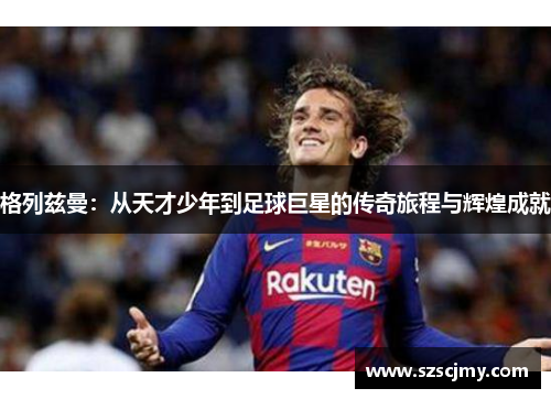 格列兹曼：从天才少年到足球巨星的传奇旅程与辉煌成就